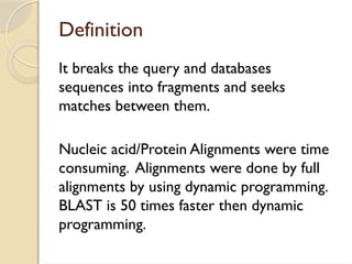 Definition
It breaks the query and databases
sequences into fragments and seeks
matches between them.
Nucleic acid/Protein Alignments were time
consuming. Alignments were done by full
alignments by using dynamic programming.
BLAST is 50 times faster then dynamic
programming.
 