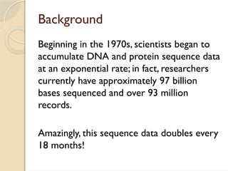 Background
Beginning in the 1970s, scientists began to
accumulate DNA and protein sequence data
at an exponential rate; in fact, researchers
currently have approximately 97 billion
bases sequenced and over 93 million
records.
Amazingly, this sequence data doubles every
18 months!
 