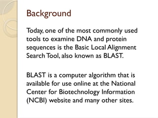 Background
Today, one of the most commonly used
tools to examine DNA and protein
sequences is the Basic Local Alignment
Search Tool, also known as BLAST.
BLAST is a computer algorithm that is
available for use online at the National
Center for Biotechnology Information
(NCBI) website and many other sites.
 