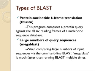 Types of BLAST
 Protein-nucleotide 6-frame translation
(tblastn)
-This program compares a protein query
against the all six reading frames of a nucleotide
sequence database.
 Large numbers of query sequences
(megablast)
-When comparing large numbers of input
sequences via the command-line BLAST, "megablast"
is much faster than running BLAST multiple times.
 