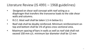 • Designed on shear wall concept with roof acting as a
diaphragm that transfers the transverse loads to the side shear
walls and columns.
• R.C.C. blast wall shall be taken 1.5 m below G.L
• Roof slab shall be doubly reinforced. Minimum reinforcement on
top and bottom shall be 1% of gross cross sectional area.
• Maximum spacing of bars in walls as well as roof slab shall not
exceed 150 mm c/c. minimum bar diameter shall be 12 mm
Literature Review (IS 4991 – 1968 guidelines)
15
 