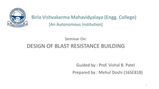 Birla Vishvakarma Mahavidyalaya (Engg. College)
[An Autonomous Institution]
Seminar On:
DESIGN OF BLAST RESISTANCE BUILDING
Guided by : Prof. Vishal B. Patel
Prepared by : Mehul Doshi (16SE818)
1
 