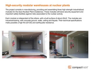 High-security modular warehouses at nuclear plants
The project consists in manufacturing, providing and assembling three high strength industrialized
modules for the Ascó Nuclear Plant (Catalonia). These modules will store security equipment and
important safety facilities against risks associated to the nuclear activity.
Each module is independent of the others, with a built surface of about 45m2. The modules are
industrial-looking, with concrete ground, walls, ceiling and façade. Their technical specifications
make possible a high fire (EI120) and earthquake resistance.
 