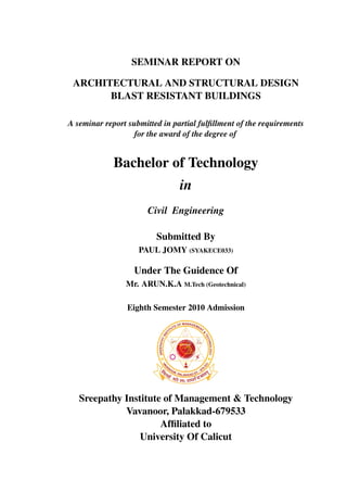 SEMINAR REPORT ON
ARCHITECTURAL AND STRUCTURAL DESIGN
BLAST RESISTANT BUILDINGS
A seminar report submitted in partial fulﬁllment of the requirements
for the award of the degree of

Bachelor of Technology
in
Civil Engineering
Submitted By
PAUL JOMY (SYAKECE033)

Under The Guidence Of
Mr. ARUN.K.A M.Tech (Geotechnical)
Eighth Semester 2010 Admission

Sreepathy Institute of Management & Technology
Vavanoor, Palakkad-679533
Afﬁliated to
University Of Calicut

 