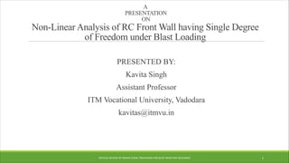 A
PRESENTATION
ON
Non-Linear Analysis of RC Front Wall having Single Degree
of Freedom under Blast Loading
PRESENTED BY:
Kavita Singh
Assistant Professor
ITM Vocational University, Vadodara
kavitas@itmvu.in
CRITICAL REVIEW OF INDIAN CODAL PROVISIONS FOR BLAST RESISTANT BUILDINGS 1
 