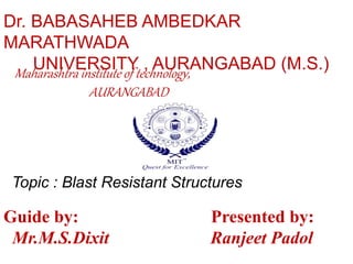 Dr. BABASAHEB AMBEDKAR 
MARATHWADA 
UNIVERSITY , AURANGABAD (M.S.) 
Maharashtra institute of technology, 
AURANGABAD 
Topic : Blast Resistant Structures 
Guide by: Presented by: 
Mr.M.S.Dixit Ranjeet Padol 
 
