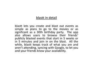 blastt in detail

blastt lets you create and blast out events as
simple as plans to go to the movies or as
significant as a 30th birthday party. The app
also allows users to browse their friends
publicly blasted events that start in 5 weeks or
in 5 minutes and join in on the blast. All the
while, blastt keeps track of what you are and
arent attending, syncing with Google, to let you
and your friends know your availability.
 