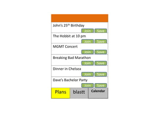 Johns 25th Birthday
                   Join      Save
The Hobbit at 10 pm
                   Join      Save
MGMT Concert
                   Join      Save
Breaking Bad Marathon
                   Join      Save
Dinner in Chelsea
                   Join      Save
Daves Bachelor Party
                   Join      Save
 Plans      blastt        Calendar
 