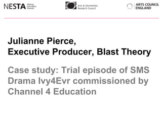 Julianne Pierce,  Executive Producer, Blast Theory Case study: Trial episode of SMS Drama Ivy4Evr commissioned by Channel 4 Education 