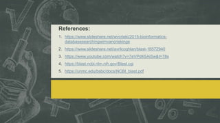 References:
1. https://www.slideshare.net/wvcrieki/2015-bioinformatics-
databasesearchingwimvancriekinge
2. https://www.slideshare.net/avrilcoghlan/blast-16572940
3. https://www.youtube.com/watch?v=7eVPd4SAiSw&t=78s
4. https://blast.ncbi.nlm.nih.gov/Blast.cgi
5. https://unmc.edu/bsbc/docs/NCBI_blast.pdf
 