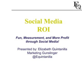Social Media
          ROI
Fun, Measurement, and More Profit
      through Social Media!

 Presented by: Elizabeth Quintanilla
       Marketing Gunslinger
          @Equintanilla
 