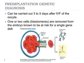PREIMPLANTATION GENETIC
DIAGNOSIS
 Can be carried out 3 to 5 days after IVF of the
oocyte.
 One or two cells (blastomeres) are removed from
the embryo known to be at risk for a single gene
defect or chromosomal anomaly.
 