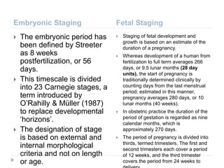 Embryonic Staging Fetal Staging
 The embryonic period has
been defined by Streeter
as 8 weeks
postfertilization, or 56
days.
 This timescale is divided
into 23 Carnegie stages, a
term introduced by
O’Rahilly & Müller (1987)
to replace developmental
‘horizons’.
 The designation of stage
is based on external and
internal morphological
criteria and not on length
or age.
 Staging of fetal development and
growth is based on an estimate of the
duration of a pregnancy.
 Whereas development of a human from
fertilization to full term averages 266
days, or 9.5 lunar months (28 day
units), the start of pregnancy is
traditionally determined clinically by
counting days from the last menstrual
period; estimated in this manner,
pregnancy averages 280 days, or 10
lunar months (40 weeks).
 In obstetric practice the duration of the
period of gestation is regarded as nine
calendar months, which is
approximately 270 days.
 The period of pregnancy is divided into
thirds, termed trimesters. The first and
second trimesters each cover a period
of 12 weeks, and the third trimester
covers the period from 24 weeks to
 