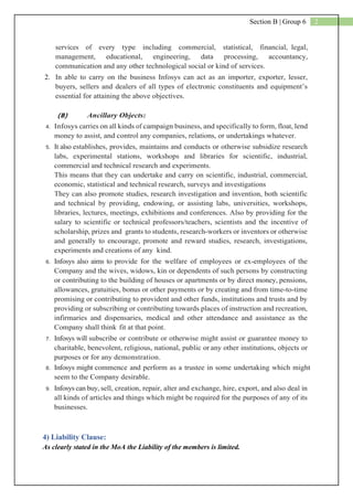 2Section B | Group 6
services of every type including commercial, statistical, financial, legal,
management, educational, engineering, data processing, accountancy,
communication and any other technological social or kind of services.
2. In able to carry on the business Infosys can act as an importer, exporter, lesser,
buyers, sellers and dealers of all types of electronic constituents and equipment’s
essential for attaining the above objectives.
(B) Ancillary Objects:
4. Infosys carries on all kinds of campaign business, and specifically to form, float, lend
money to assist, and control any companies, relations, or undertakings whatever.
5. It also establishes, provides, maintains and conducts or otherwise subsidize research
labs, experimental stations, workshops and libraries for scientific, industrial,
commercial and technical research and experiments.
This means that they can undertake and carry on scientific, industrial, commercial,
economic, statistical and technical research, surveys and investigations
They can also promote studies, research investigation and invention, both scientific
and technical by providing, endowing, or assisting labs, universities, workshops,
libraries, lectures, meetings, exhibitions and conferences. Also by providing for the
salary to scientific or technical professors/teachers, scientists and the incentive of
scholarship, prizes and grants to students, research-workers or inventors or otherwise
and generally to encourage, promote and reward studies, research, investigations,
experiments and creations of any kind.
6. Infosys also aims to provide for the welfare of employees or ex-employees of the
Company and the wives, widows, kin or dependents of such persons by constructing
or contributing to the building of houses or apartments or by direct money, pensions,
allowances, gratuities, bonus or other payments or by creating and from time-to-time
promising or contributing to provident and other funds, institutions and trusts and by
providing or subscribing or contributing towards places of instruction and recreation,
infirmaries and dispensaries, medical and other attendance and assistance as the
Company shall think fit at that point.
7. Infosys will subscribe or contribute or otherwise might assist or guarantee money to
charitable, benevolent, religious, national, public or any other institutions, objects or
purposes or for any demonstration.
8. Infosys might commence and perform as a trustee in some undertaking which might
seem to the Company desirable.
9. Infosys can buy, sell, creation, repair, alter and exchange, hire, export, and also deal in
all kinds of articles and things which might be required for the purposes of any of its
businesses.
4) Liability Clause:
As clearly stated in the MoA the Liability of the members is limited.
 