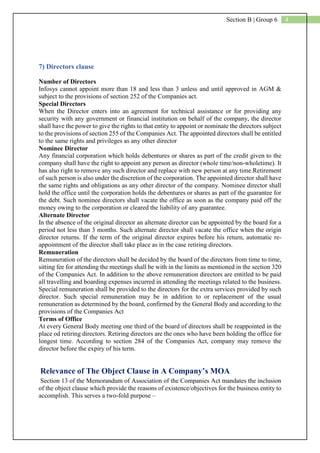4Section B | Group 6
7) Directors clause
Number of Directors
Infosys cannot appoint more than 18 and less than 3 unless and until approved in AGM &
subject to the provisions of section 252 of the Companies act.
Special Directors
When the Director enters into an agreement for technical assistance or for providing any
security with any government or financial institution on behalf of the company, the director
shall have the power to give the rights to that entity to appoint or nominate the directors subject
to the provisions of section 255 of the Companies Act. The appointed directors shall be entitled
to the same rights and privileges as any other director
Nominee Director
Any financial corporation which holds debentures or shares as part of the credit given to the
company shall have the right to appoint any person as director (whole time/non-wholetime). It
has also right to remove any such director and replace with new person at any time.Retirement
of such person is also under the discretion of the corporation. The appointed director shall have
the same rights and obligations as any other director of the company. Nominee director shall
hold the office until the corporation holds the debentures or shares as part of the guarantee for
the debt. Such nominee directors shall vacate the office as soon as the company paid off the
money owing to the corporation or cleared the liability of any guarantee.
Alternate Director
In the absence of the original director an alternate director can be appointed by the board for a
period not less than 3 months. Such alternate director shall vacate the office when the origin
director returns. If the term of the original director expires before his return, automatic re-
appointment of the director shall take place as in the case retiring directors.
Remuneration
Remuneration of the directors shall be decided by the board of the directors from time to time,
sitting fee for attending the meetings shall be with in the limits as mentioned in the section 320
of the Companies Act. In addition to the above remuneration directors are entitled to be paid
all travelling and boarding expenses incurred in attending the meetings related to the business.
Special remuneration shall be provided to the directors for the extra services provided by such
director. Such special remuneration may be in addition to or replacement of the usual
remuneration as determined by the board, confirmed by the General Body and according to the
provisions of the Companies Act
Terms of Office
At every General Body meeting one third of the board of directors shall be reappointed in the
place od retiring directors. Retiring directors are the ones who have been holding the office for
longest time. According to section 284 of the Companies Act, company may remove the
director before the expiry of his term.
Relevance of The Object Clause in A Company’s MOA
Section 13 of the Memorandum of Association of the Companies Act mandates the inclusion
of the object clause which provide the reasons of existence/objectives for the business entity to
accomplish. This serves a two-fold purpose –
 