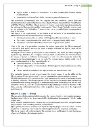 5Section B | Group 6
 It gives an idea to prospective shareholders as to what purposes their invested money
will be utilized
 It enables the people dealing with the company to ascertain its powers
The Companies (Amendment) Act 1965 requires that the companies formed after the
amendment must divide the Objects into Main Objects, Objects incidental to the Main Objects
and Other Objects. The Main Objects consists of objects which are incidental or ancillary to
the attainment of the main objects of the business entity. ‘Other Objects’ includes objects which
are not included in the ‘Main Object’, however, they can be persuaded by the company at any
time in the future.
The objects in the object clause can be chosen at the discretion of the subscribers of the
Memorandum of Association subject to the following –
 The objectives cannot be in conflict with the policy of the Constitution of India
 The objects cannot be against the public policy or so as to disrupt public order
 The objects cannot include and activity which is illegal as stated by law
Also, in the case of a non-trading company, the objects clause under the Memorandum of
Association must specify the specific states to whose territories the objects clause of the
business entity extend to.
The objects clause is bound by the doctrine of ultra vires (ultra vires means that which is beyond
legal capacity). Therefore, for a company, whatever which is not stated in the memorandum as
the objects or powers is prohibited by the doctrine if ultra vires. This means that neither the
company nor the contracting party can sue on it. The company cannot make it valid, even if
every member assents to it. This is done in order to-
 Protect the interests of the shareholder
 If the act is beyond the powers of only the director’s powers, the shareholders can ratify
it.
 The act if found in violation of the objects clause will be considered void
If a particular business is not covered under the objects clause, it can be added in the
Memorandum of Association with a 75 percent majority of the members of the company.
The object clause thus offers protection and a legal boundary to the nature of business activities
a firm may undertake. This leads to protection and assurance to the shareholders by ensuring
that their invested money is not going to be risked in any other undertaking than the one they
intended to invest in. Also, this assures the creditors by confining the nature of business of the
firm. Also, by confining the activities within a specified field, it also serves the purpose of
public interest.
Object Clause – Infosys
The relevance of object clause in Infosys states the various objectives for which the company
has been setup. Infosys has its registered office in Bangalore, Karnataka in 1981. Its main
objects state:
a) To establish and maintain all kinds of services pertaining to commercial enterprises from
various sectors such as banking, medical, automobile etc.
b) To operate and conduct business as an importer / exporter, buyer / lesser and sellers / dealers
in all types of electronic components for performing the numerous projects it undertakes.
The above clauses allows the company the complete scope and freedom to start businesses
wherever it finds the relevant opportunities.
 