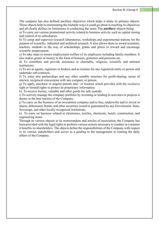 6Section B | Group 6
The company has also defined ancillary objectives which helps it attain its primary objects.
These objects help in enumerating the multiple ways it could go about in reaching its objectives
and all clearly defines its limitations in conducting the same. The ancillary objects being:
a) To carry out various promotional activity related to business activity such as capital raising
and control of its subsidiaries.
b) To setup and supervise research laboratories, workshops and experimental stations for the
purpose of scientific, industrial and technical research. It also allows them to award scientists,
teachers, students in the way of scholarships, grants and prizes to reward and encourage
scientific temperament.
c) To take steps to ensure employment welfare of its employees including family members. It
also makes grants of money in the form of bonuses, gratuities and pensions etc.
d) To contribute and provide assistance to charitable, religious, scientific and national
institutions.
e) To act as agents, registrars or brokers and as trustees for any registered entity or person and
undertake sub-contracts.
f) To enter into partnerships and any other suitable structure for profit-sharing, union of
interest, reciprocal concessions with any company or person.
g) To apply, purchase or acquire patents and / or licenses which provides with the exclusive
right or limited rights to protect its proprietary information.
h) To receive money, valuable and other goods for safe custody.
i) To actively manage the company portfolio by investing or lending in activities or projects it
deems in the best interest of the Company.
j) To carry on the business of an investment company and to buy, underwrite and to invest in
shares, debentures, bonds, and other securities issued or guaranteed by any Government, State,
Sovereign, and other locally recognized institutions.
k) To carry on business related to electronics, textiles, chemicals, hotels, construction, and
engineering items.
Through its various objects in its memorandum and articles of association, the Company has
been provided with the legal rights to perform various actions necessary to conduct in a manner
it benefits its shareholders. The objects define the responsibilities of the Company with respect
to its various stakeholders and serves as a guiding to the management in running the daily
affairs of the Company.
 