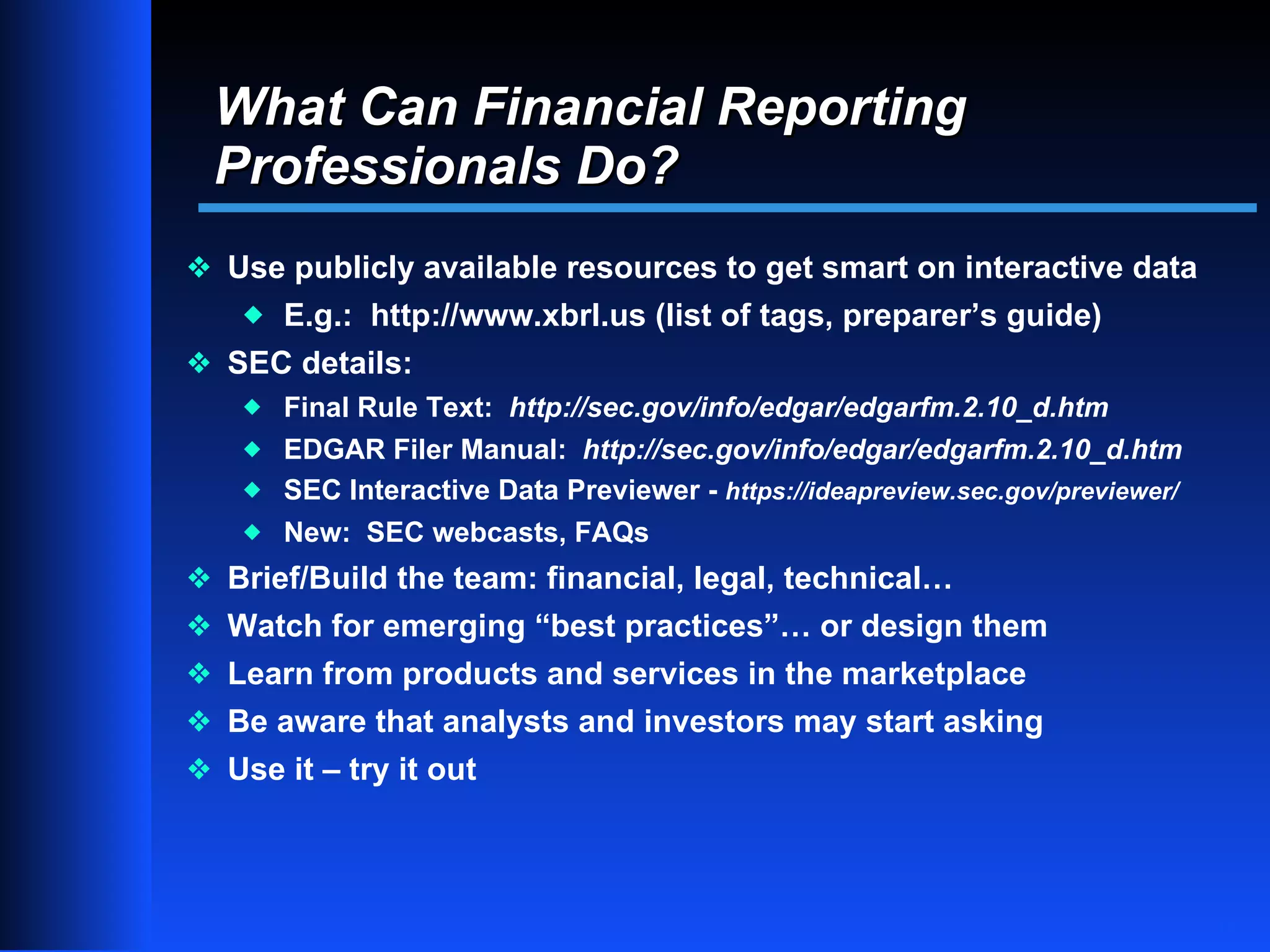 What Can Financial Reporting
 Professionals Do?
y Use publicly available resources to get smart on interactive data
    x   E.g.: http://www.xbrl.us (list of tags, preparer’s guide)
y SEC details:
    x Final Rule Text: http://sec.gov/info/edgar/edgarfm.2.10_d.htm
    x EDGAR Filer Manual: http://sec.gov/info/edgar/edgarfm.2.10_d.htm
    x SEC Interactive Data Previewer - https://ideapreview.sec.gov/previewer/
    x New: SEC webcasts, FAQs

y Brief/Build the team: financial, legal, technical…
y Watch for emerging “best practices”… or design them
y Learn from products and services in the marketplace
y Be aware that analysts and investors may start asking
y Use it – try it out




                                                                                10
 