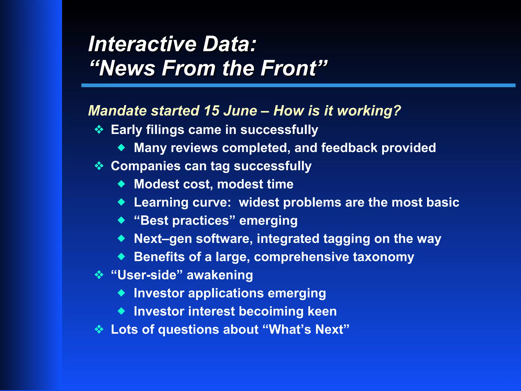 Interactive Data:
“News From the Front”
Mandate started 15 June – How is it working?
y Early filings came in successfully
    xMany reviews completed, and feedback provided
y Companies can tag successfully
   x Modest cost, modest time
   x Learning curve: widest problems are the most basic
   x “Best practices” emerging
   x Next–gen software, integrated tagging on the way
   x Benefits of a large, comprehensive taxonomy
y “User-side” awakening
   x Investor applications emerging
   x Investor interest becoiming keen
y Lots of questions about “What’s Next”


                                                          11
 