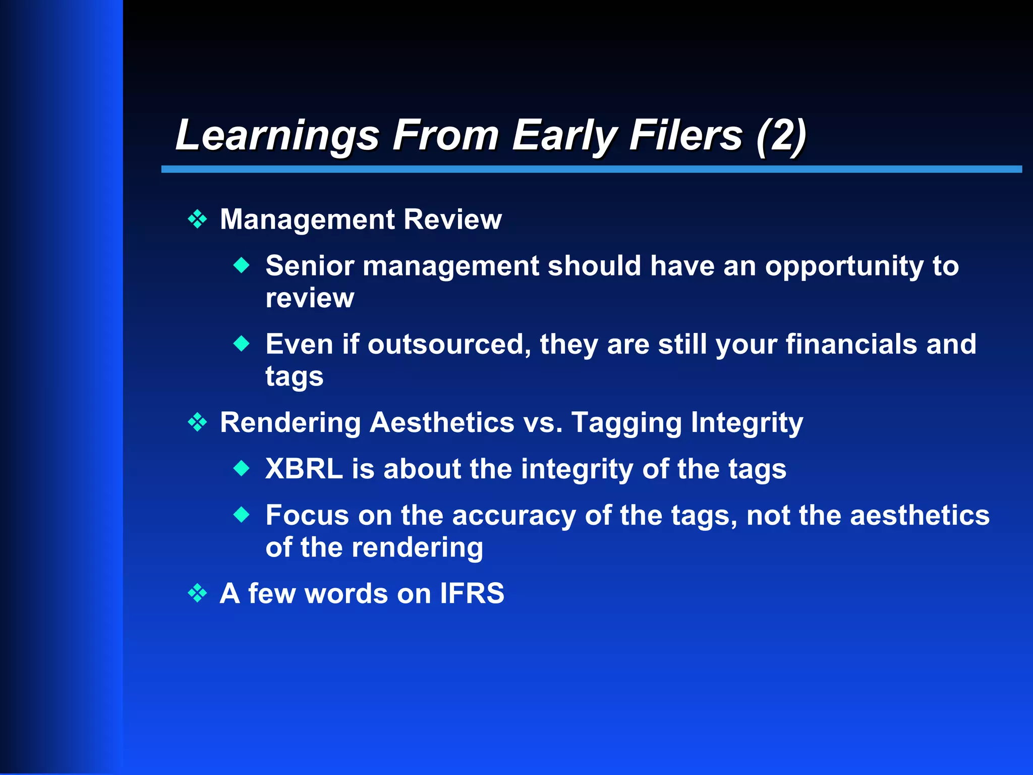 Learnings From Early Filers (2)
y Management Review
   x   Senior management should have an opportunity to
       review
   x   Even if outsourced, they are still your financials and
       tags
y Rendering Aesthetics vs. Tagging Integrity
   x   XBRL is about the integrity of the tags
   x   Focus on the accuracy of the tags, not the aesthetics
       of the rendering
y A few words on IFRS




                                                                13
 
