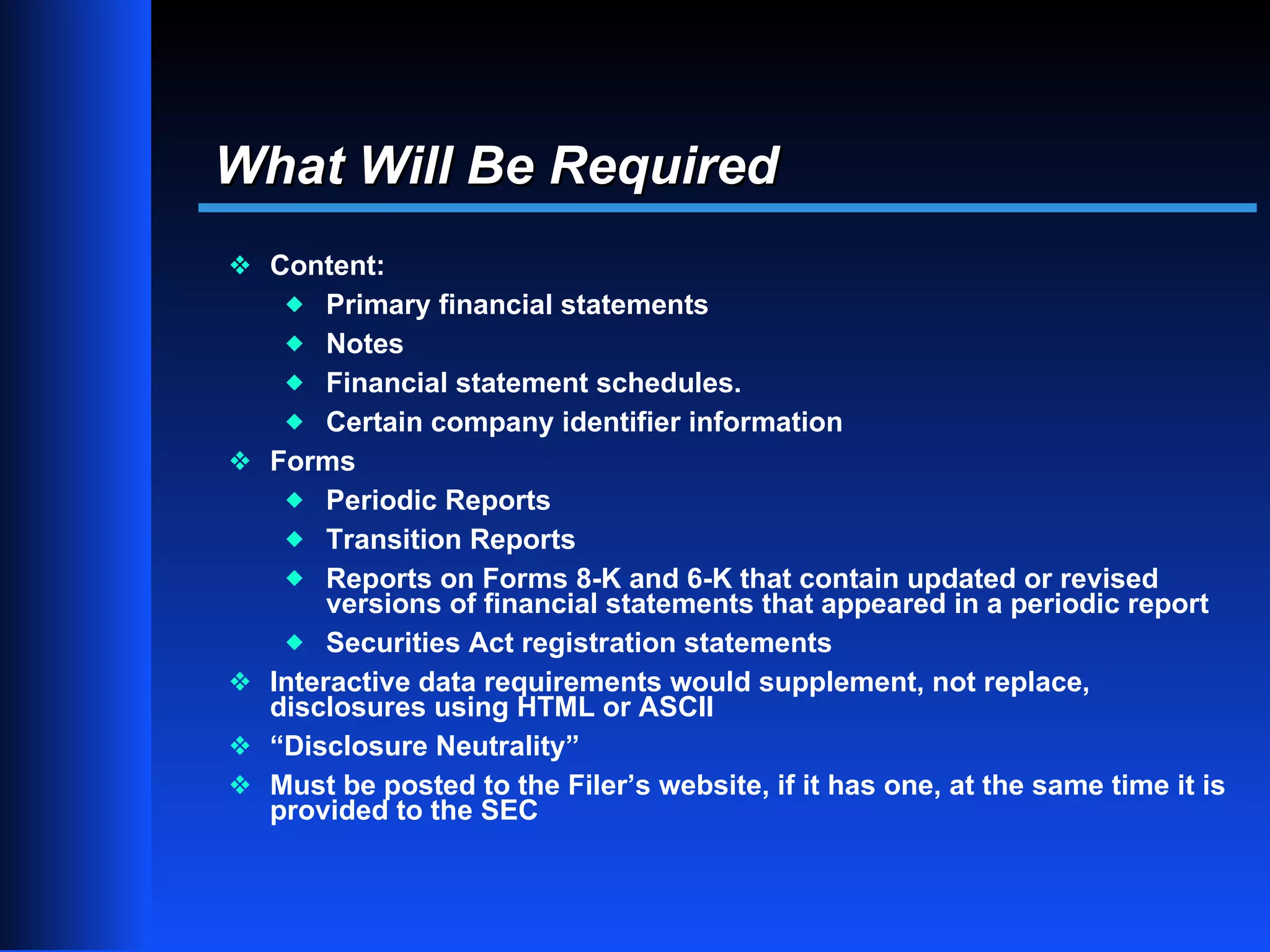 What Will Be Required
y Content:
     x   Primary financial statements
     x Notes
     x Financial statement schedules.
     x Certain company identifier information
y   Forms
     x Periodic Reports
     x Transition Reports
     x Reports on Forms 8-K and 6-K that contain updated or revised
         versions of financial statements that appeared in a periodic report
     x Securities Act registration statements
y   Interactive data requirements would supplement, not replace,
    disclosures using HTML or ASCII
y   “Disclosure Neutrality”
y   Must be posted to the Filer’s website, if it has one, at the same time it is
    provided to the SEC


                                                                                   7
 