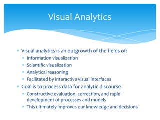 Visual Analytics

Visual analytics is an outgrowth of the fields of:
Information visualization
Scientific visualization
Analytical reasoning
Facilitated by interactive visual interfaces

Goal is to process data for analytic discourse
Constructive evaluation, correction, and rapid
development of processes and models
This ultimately improves our knowledge and decisions

 