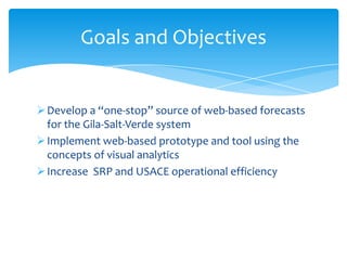 Goals and Objectives

 Develop a “one-stop” source of web-based forecasts
for the Gila-Salt-Verde system
 Implement web-based prototype and tool using the
concepts of visual analytics
 Increase SRP and USACE operational efficiency

 