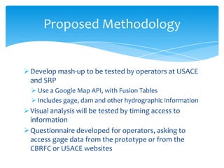 Proposed Methodology

 Develop mash-up to be tested by operators at USACE
and SRP
 Use a Google Map API, with Fusion Tables
 Includes gage, dam and other hydrographic information

 Visual analysis will be tested by timing access to
information
 Questionnaire developed for operators, asking to
access gage data from the prototype or from the
CBRFC or USACE websites

 