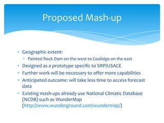 Proposed Mash-up

Geographic extent:
Painted Rock Dam on the west to Coolidge on the east

Designed as a prototype specific to SRP/USACE
Further work will be necessary to offer more capabilities
Anticipated outcome: will take less time to access forecast
data
Existing mash-ups already use National Climatic Database
(NCDB) such as WunderMap
(http://www.wunderground.com/wundermap/)

 