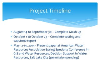Project Timeline

August 14 to September 30 – Complete Mash-up
October 1 to October 23 – Complete testing and
capstone report
May 12-14, 2014 - Present paper at American Water
Resources Association Spring Specialty Conference in
GIS and Water Resources, Decision Support in Water
Resources, Salt Lake City (permission pending)

 