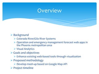 Overview

 Background
 Colorado River/Gila River Systems
 Operation and emergency management forecast web apps in
the Phoenix metropolitan area
 Visual Analytics

 Goals and objectives
 Enhance existing web-based tools through visualization

 Proposed methodology
 Develop mash-up based on Google Map API

 Project timeline

 