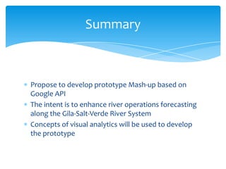 Summary

Propose to develop prototype Mash-up based on
Google API
The intent is to enhance river operations forecasting
along the Gila-Salt-Verde River System
Concepts of visual analytics will be used to develop
the prototype

 