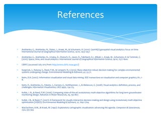 References

Andrienko, G., Andrienko, N., Dykes, J., Kraak, M., & Schumann, H. (2010). GeoVA(t)-geospatial visual analytics: focus on time.
International Journal of Geographical Information Science, 24:10, 1453-1457.
Andrienko, G., Andrienko, N., Ursaka, D., Dransch, D., Jason, D., Fabrikant, S.I., Mikail, J., Kraak, M., Schumann, H. & Tominski, C.
(2010). Space, time, and visual analytics. International Journal of Geographical Information Science, 24:10, 1577-1600.
CBRFC (accessed July 2013 from http://www.cbrfc.noaa.gov/)
Kasprzyk, J., Nataraj, S., Reed, P.M., & Lempert, R.J. (2013). Many objective robust decision making for complex environmental
systems undergoing change. Environmental Modeling & Software, 42, 55-71.
Keim, D.A. (2002). Information visualization and visual data mining. IEEE transactions on visualization and computer graphics, 8:1, 18.
Keim, D., Andrienko, G., Fekete, J., Carsten, G., Kohlhammer, J., & Melancon, G. (2008). Visual analytics: definition, process, and
challenges. Information Visualization, LNCS 4950, 154-175.
Kollat, J. B., & Reed, P.M. (2006). Comparing state-of-the-art evolutionary multi-objective algorithms for long-term groundwater
monitoring design. Advances in Water Resources, 29, 792-807.
Kollat, J.B., & Reed, P. (2007). A framework for visually interactive decision-making and design using evolutionary multi-objective
optimization (VIDEO). Environmental Modeling & Software, 22, 1691-1704.
MacEachren, A.M., & Kraak, M. (1997). Exploratory cartographic visualization: advancing the agenda. Computers & Geosciences,
23:4, 335-343.

 
