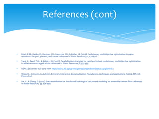 References (cont)

Reed, P.M., Hadka, D., Herman, J.D., Kasprzyk, J.R., & Kollat, J.B. (2013). Evolutionary multiobjective optimization in water
resources: the past, present, and future. Advances in Water Resources, 51, 438-456.
Tang, Y., Reed, P.M., & Kollat, J. B. (2007). Parallelization strategies for rapid and robust evolutionary multiobjective optimization
in water resources applications. Advances in Water Resources 30, 335-353.
USACE (accessed July 2013 from http://198.17.86.43/cgi-bin/cgiwrap/zinger/basinStatus.cgi?gilariver).
Ward, M., Grinstein, G., & Keim, D. (2010). Interactive data visualization: Foundations, techniques, and applications. Natick, MA: A K
Peters, Ltd.
Xie, X., & Zhang, D. (2010). Data assimilation for distributed hydrological catchment modeling via ensemble Kalman filter. Advances
in Water Resources, 33, 678-690.

 
