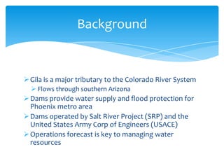 Background

 Gila is a major tributary to the Colorado River System
 Flows through southern Arizona

 Dams provide water supply and flood protection for
Phoenix metro area
 Dams operated by Salt River Project (SRP) and the
United States Army Corp of Engineers (USACE)
 Operations forecast is key to managing water
resources

 