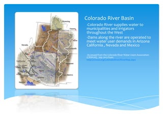Colorado River Basin
-Colorado River supplies water to

municipalities and irrigators
throughout the West
-Dams along the river are operated to
meet water user demands in Arizona
California , Nevada and Mexico
-Accessed from the Colorado River Water Users Association
(CRWUA), July 2013 from
http://crwua.org/ColoradoRiver/RiverMap.aspx

 