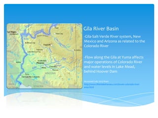 Gila River Basin
-Gila-Salt-Verde River system, New
Mexico and Arizona as related to the
Colorado River
-Flow along the Gila at Yuma affects
major operations of Colorado River
and water levels in Lake Mead,
behind Hoover Dam
Accessed July 2013 from
http://www.lifeinlakehavasu.com/lower-colorado-riverarea.html

 