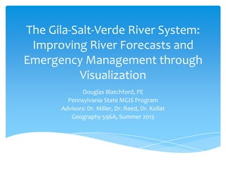 The Gila-Salt-Verde River System:
Improving River Forecasts and
Emergency Management through
Visualization
Douglas Blatchford, PE
Pennsylvania State MGIS Program
Advisors: Dr. Miller, Dr. Reed, Dr. Kollat
Geography 596A, Summer 2013

 