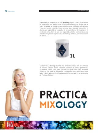 10 Blatem Informa www.blatem.com 
Presentado en envases de un litro, Mixology llevará a partir de este mes 
de mayo toda una revolución a los puntos tintométricos en los que, a 
partir de ahora, se podrán producir pinturas de múltiples aplicaciones 
y con un amplio colorido. Unas pinturas que, además, permitirán el 
ahorro que supondrá no necesitar de varios sistemas de mezcla en el 
punto de venta. Con lo que eso supondrá para los profesionales una 
increíble mejora en la precisión, el ahorro y, también, en la reducción 
de stocks. 
En definitiva, Mixology supone una conexión directa con el futuro de 
la pintura, a través de un colorante universal de última generación, 
totalmente válido tanto para pinturas al agua como para esmaltes 
sintéticos con base de disolvente. Un producto que, por si esto fuera 
poco, cuenta además con el mejor precio del mercado y con la garantía 
de Pinturas Blatem. 
1L 
Evolución 
Constante 
PRACTICA 
MIXOLOGY 
 