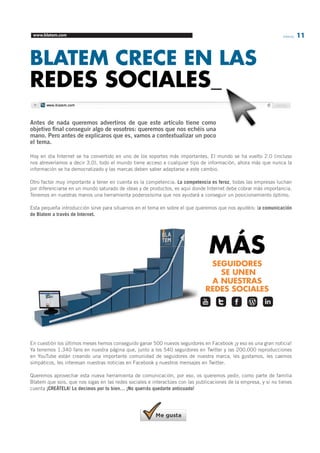 www.blatem.com Informa 11 
BLATEM CRECE EN LAS 
REDES SOCIALES_ 
Antes de nada queremos advertiros de que este artículo tiene como 
objetivo final conseguir algo de vosotros: queremos que nos echéis una 
mano. Pero antes de explicaros que es, vamos a contextualizar un poco 
el tema. 
Hoy en día Internet se ha convertido en uno de los soportes más importantes. El mundo se ha vuelto 2.0 (incluso 
nos atreveríamos a decir 3.0), todo el mundo tiene acceso a cualquier tipo de información, ahora más que nunca la 
información se ha democratizado y las marcas deben saber adaptarse a este cambio. 
Otro factor muy importante a tener en cuenta es la competencia. La competencia es feroz, todas las empresas luchan 
por diferenciarse en un mundo saturado de ideas y de productos, es aquí donde Internet debe cobrar más importancia. 
Tenemos en nuestras manos una herramienta poderosísima que nos ayudará a conseguir un posicionamiento óptimo. 
Esta pequeña introducción sirve para situarnos en el tema en sobre el que queremos que nos ayudéis: la comunicación 
de Blatem a través de Internet. 
En cuestión los últimos meses hemos conseguido ganar 500 nuevos seguidores en Facebook ¡y eso es una gran noticia! 
Ya tenemos 1.340 fans en nuestra página que, junto a los 540 seguidores en Twitter y las 200.000 reproducciones 
en YouTube están creando una importante comunidad de seguidores de nuestra marca, les gustamos, les caemos 
simpáticos, les interesan nuestras noticias en Facebook y nuestros mensajes en Twitter. 
Queremos aprovechar esta nueva herramienta de comunicación, por eso, os queremos pedir, como parte de familia 
Blatem que sois, que nos sigas en las redes sociales e interactúes con las publicaciones de la empresa, y si no tienes 
cuenta ¡CREÁTELA! Lo decimos por tu bien… ¡No querrás quedarte anticuado! 
MÁS 
SEGUIDORES 
SE UNEN 
A NUESTRAS 
REDES SOCIALES 
www.blatem.com 
 