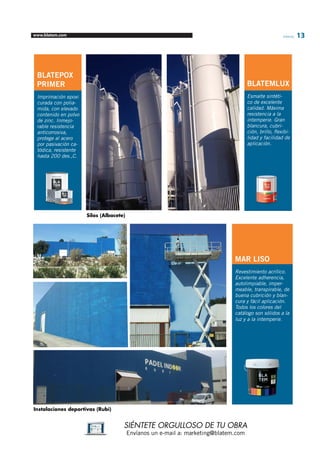 www.blatem.com Informa 13 
SIÉNTETE ORGULLOSO DE TU OBRA 
Envíanos un e-mail a: marketing@blatem.com 
Instalaciones deportivas (Rubí) 
MAR LISO 
Revestimiento acrílico. 
Excelente adherencia, 
autolimpiable, imper-meable, 
transpirable, de 
buena cubrición y blan-cura 
y fácil aplicación. 
Todos los colores del 
catálogo son sólidos a la 
luz y a la intemperie. 
Silos (Albacete) 
BLATEPOX 
PRIMER 
Imprimación epoxi 
curada con polia-mida, 
con elevado 
contenido en polvo 
de zinc. Inmejo-rable 
resistencia 
anticorrosiva, 
protege al acero 
por pasivación ca-tódica, 
resistente 
hasta 200 des.,C. 
BLATEMLUX 
Esmalte sintéti-co 
de excelente 
calidad. Máxima 
resistencia a la 
intemperie. Gran 
blancura, cubri-ción, 
brillo, flexibi-lidad 
y facilidad de 
aplicación. 
 