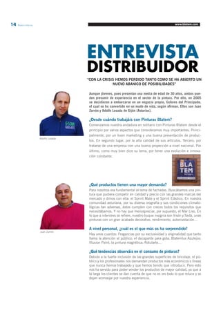 14 Blatem Informa www.blatem.com 
ENTREVISTA DISTRIBUIDOR 
“CON LA CRISIS HEMOS PERDIDO TANTO COMO SE HA ABIERTO UN 
NUEVO ABANICO DE POSIBILIDADES” 
Aunque jóvenes, pues presentan una media de edad de 30 años, ambos pue-den 
presumir de experiencia en el sector de la pintura. Por ello, en 2005 
se decidieron a embarcarse en un negocio propio, Colores del Principado, 
el cual se ha convertido en un modo de vida, según afirman. Ellos son Juan 
Zurrón y Adolfo Losada de Gijón (Asturias). 
¿Desde cuándo trabajáis con Pinturas Blatem? 
Comenzamos nuestra andadura en solitario con Pinturas Blatem desde el 
principio por varios aspectos que consideramos muy importantes. Princi-palmente, 
por un buen marketing y una buena presentación de produc-tos. 
En segundo lugar, por la alta calidad de sus artículos. Tercero, por 
tratarse de una empresa con una buena proyección a nivel nacional. Por 
último, como muy bien dice su lema, por tener una evolución e innova-ción 
constante. 
¿Qué productos tienen una mayor demanda? 
Para nosotros era fundamental el tema de fachadas. Buscábamos una pin-tura 
que pudiera competir en calidad y precio con las grandes marcas del 
mercado y dimos con ella: el Sprint Mate y el Sprint Elástico. En nuestra 
comunidad asturiana, por su diversa orografía y sus condiciones climato-lógicas 
tan adversas, éstos cumplen con creces todos los requisitos que 
necesitábamos. Y no hay que menospreciar, por supuesto, el Mar Liso. En 
lo que a interiores se refiere, nuestro buque insignia son Visón y Seda, unas 
pinturas con un gran acabado decorativo, rendimiento, autonivelación… 
A nivel personal, ¿cuál es el que más os ha sorprendido? 
Hay unos cuantos: Fragancias por su exclusividad y originalidad que tanto 
llama la atención al público; el decapante para gota; Blatemlux Azulejos; 
Illusion Paint; la pintura magnética; Rotularte… 
¿Qué tendencias observáis en el consumo de pinturas? 
Debido a la fuerte inclusión de las grandes superficies de bricolaje, el pú-blico 
y los profesionales nos demandan productos más económicos o líneas 
que nunca hemos trabajado y que hemos tenido que introducir. Pero esto 
nos ha servido para poder vender los productos de mayor calidad, ya que a 
la larga los clientes se dan cuenta de que no es oro todo lo que reluce y se 
dejan aconsejar por nuestra experiencia. 
Adolfo Losada 
Juan Zurrón 
 
