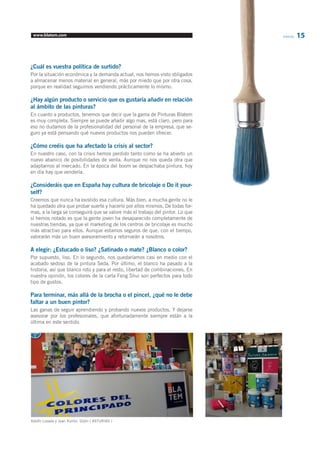 www.blatem.com Informa 15 
¿Cuál es vuestra política de surtido? 
Por la situación económica y la demanda actual, nos hemos visto obligados 
a almacenar menos material en general, más por miedo que por otra cosa, 
porque en realidad seguimos vendiendo prácticamente lo mismo. 
¿Hay algún producto o servicio que os gustaría añadir en relación 
al ámbito de las pinturas? 
En cuanto a productos, tenemos que decir que la gama de Pinturas Blatem 
es muy completa. Siempre se puede añadir algo mas, está claro, pero para 
eso no dudamos de la profesionalidad del personal de la empresa, que se-guro 
ya está pensando qué nuevos productos nos pueden ofrecer. 
¿Cómo creéis que ha afectado la crisis al sector? 
En nuestro caso, con la crisis hemos perdido tanto como se ha abierto un 
nuevo abanico de posibilidades de venta. Aunque no nos queda otra que 
adaptarnos al mercado. En la época del boom se despachaba pintura, hoy 
en día hay que venderla. 
¿Consideráis que en España hay cultura de bricolaje o Do it your-self? 
Creemos que nunca ha existido esa cultura. Más bien, a mucha gente no le 
ha quedado otra que probar suerte y hacerlo por ellos mismos. De todas for-mas, 
a la larga se conseguirá que se valore más el trabajo del pintor. Lo que 
sí hemos notado es que la gente joven ha desaparecido completamente de 
nuestras tiendas, ya que el marketing de los centros de bricolaje es mucho 
más atractivo para ellos. Aunque estamos seguros de que, con el tiempo, 
valorarán más un buen asesoramiento y retornarán a nosotros. 
A elegir: ¿Estucado o liso? ¿Satinado o mate? ¿Blanco o color? 
Por supuesto, liso. En lo segundo, nos quedaríamos casi en medio con el 
acabado sedoso de la pintura Seda. Por último, el blanco ha pasado a la 
historia, así que blanco roto y para el resto, libertad de combinaciones. En 
nuestra opinión, los colores de la carta Feng Shui son perfectos para todo 
tipo de gustos. 
Para terminar, más allá de la brocha o el pincel, ¿qué no le debe 
faltar a un buen pintor? 
Las ganas de seguir aprendiendo y probando nuevos productos. Y dejarse 
asesorar por los profesionales, que afortunadamente siempre están a la 
última en este sentido. 
Adolfo Losada y Juan Xurrón, GIjón ( ASTURIAS ) 
 