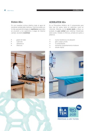 4 Blatem Informa www.blatem.com 
Biotem AG+: 
0 
Es una novedosa pintura plástica mate al agua de 
excelente calidad para interiores. Está formulada con 
la más avanzada tecnología en copolímeros especiales 
en emulsión y con pigmentos y cargas de máxima 
calidad. excelente lavabilidad 
Es un Poliuretano Alifático de 2 componentes para 
todo tipo de suelos tanto en exteriores como en 
interiores. Además, es de secado rápido y ofrece un 
acabado de gran calidad para sistemas industriales 
sobre acero, metales no férricos, pintado de suelos y 
plásticos. 
ACRIBLATEM AG+ 
• grado de mate 
• cubrición 
• adherencia 
• blancura 
• buena resistencia a la abrasión 
• gran cuerpo y brillo 
• no amarilleante 
• excelente comportamiento al exterior 
• secado rápido 
PROTEGE A LOS TUYOS 
ACRI 
BLATEM 
 