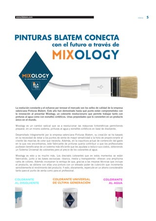 www.blatem.com Informa 5 
PINTURAS BLATEM CONECTA 
con el futuro a través de 
MIXOLOGY 
La evolución constante y el esfuerzo por renovar el mercado son los sellos de calidad de la empresa 
valenciana Pinturas Blatem. Este año han demostrado hasta qué punto están comprometidos con 
la innovación al presentar Mixology, un colorante revolucionario que permite trabajar tanto con 
pinturas al agua como con esmaltes sintéticos. Unas propiedades que lo convierten en un producto 
único en el mundo. 
Mixology es un cambio radical que va a revolucionar las máquinas tintométricas permitiendo 
preparar, en un mismo sistema, pinturas al agua y esmaltes sintéticos en base de disolvente. 
Desarrollado íntegramente por la empresa valenciana Pinturas Blatem, su creación se ha basado 
en la necesidad de dotar a los puntos de venta de mayor versatilidad a la hora de proporcionarle al 
cliente las mezclas de color que necesita. Además, en la coyuntura actual de contención del gasto 
en la que nos encontramos, este fabricante de pinturas quería contribuir a que los profesionales 
pudiesen beneficiarse de un sistema más eficiente que les ayudase a reducir sus costos, obteniendo 
un Sistema Universal de colorantes pero al precio de los colorantes al agua. 
Mixology es esto y es mucho más. Los dieciséis colorantes que en estos momentos se están 
fabricando, junto a las bases exclusivas –blanca, media y transparente– ofrecen una amplísima 
carta de colores. Además incorporan la ventaja de que, gracias a las mejoras técnicas que incluye 
el producto, se obtiene con ellas una pintura con un elevado poder de cubrición que incrementa 
sensiblemente el rendimiento del producto. Y esto, obviamente, repercute en un ahorro considerable 
tanto para el punto de venta como para el profesional. 
EL COLORANTE INTELIGENTE 
COLORANTE 
AL DISOLVENTE 
COLORANTE 
AL AGUA 
COLORANTE UNIVERSAL 
DE ÚLTIMA GENERACIÓN 
 