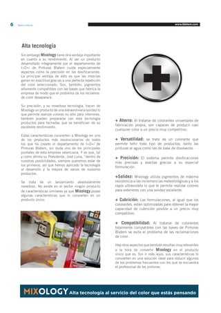 6 Blatem Informa www.blatem.com 
Alta tecnología 
+ Ahorro: Al tratarse de colorantes universales de 
fabricación propia, son capaces de producir casi 
cualquier color a un precio muy competitivo. 
+ Versatilidad: se trata de un colorante que 
permite teñir todo tipo de productos, tanto las 
pinturas al agua como las de base de disolvente. 
+ Precisión: El sistema permite dosificaciones 
más precisas y exactas gracias a su especial 
formulación. 
+Solidez: Mixology utiliza pigmentos de máxima 
resistencia a las inclemencias meteorológicas y a los 
rayos ultravioleta lo que le permite realizar colores 
para exteriores con una solidez excelente. 
+ Cubrición: Las formulaciones, al igual que los 
colorantes, están optimizadas para obtener la mayor 
capacidad de cubrición posible a un precio muy 
competitivo. 
+ Compatibilidad: Al tratarse de colorantes 
totalmente compatibles con las bases de Pinturas 
Blatem se evita el problema de las reclamaciones 
de color. 
Hay otros aspectos que también resultan muy relevantes 
a la hora de convertir Mixology en el producto 
único que es. Sin ir más lejos, sus características lo 
convierten en una solución ideal para reducir algunos 
de los problemas frecuentes con los que se encuentra 
el profesional de las pinturas: 
MIXOLOGYAlta tecnología al servicio del color que estás pensando 
Sin embargo Mixology tiene otra ventaja importante 
en cuanto a su rendimiento. Al ser un producto 
desarrollado íntegramente por el departamento de 
I+D+i de Pinturas Blatem cuida especialmente 
aspectos como la precisión en las dosificaciones. 
La principal ventaja de esto es que las mezclas 
ganan en exactitud gracias a una perfecta repetición 
del color seleccionado. Son, también, pigmentos 
altamente compatibles con las bases que fabrica la 
empresa de modo que el problema de los reclamos 
de color desaparece. 
Su precisión, y su novedosa tecnología, hacen de 
Mixology un producto de una extraordinaria solidez lo 
que permite realizar colores no sólo para interiores, 
también pueden prepararse con esta tecnología 
productos para fachadas que se benefician de su 
excelente rendimiento. 
Estas características convierten a Mixology en uno 
de los productos más revolucionarios de todos 
los que ha creado el departamento de I+D+i de 
Pinturas Blatem, sin duda uno de los principales 
puntales de esta empresa valenciana. Y es que, tal 
y como afirma su Presidente, José Luna, “dentro de 
nuestras posibilidades, siempre queremos estar de 
los primeros, así que hemos aplicado la tecnología 
al desarrollo y la mejora de varios de nuestros 
productos. 
Se trata de un lanzamiento absolutamente 
novedoso. No existe en el sector ningún producto 
de características similares ya que Mixology posee 
algunas características que lo convierten en un 
producto único: 
 