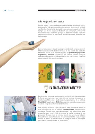 8 Blatem Informa www.blatem.com 
A la vanguardia del sector 
Nanotecnología y nanocomponentes para convertir el sector de la pintura 
en uno de los más avanzados tecnológicamente. Desde que la empresa 
nació en los años setenta, la creación de productos innovadores ha sido 
siempre uno de sus rasgos de identidad. Así, por ejemplo, el excelente 
rendimiento de sus productos ignífugos se debe sobre todo a la capacidad 
de su equipo técnico de mejorar las propiedades de los productos más 
tradicionales. 
Lo mismo sucede en otras áreas de producción de la empresa como la 
Alta Decoración donde Blatem introdujo el año pasado dos productos 
totalmente nuevos en el mercado español: su pintura con propiedades 
magnéticas y Rotularte, un producto que permite convertir cualquier 
pared en una pizarra en la que se puede escribir con rotulador y borrar lo 
escrito pasando únicamente un trapo. 
Estos son los últimos y revolucionarios productos que ha desarrollado 
la firma valenciana pero su trayectoria de pinturas innovadoras va 
mucho más allá e incluye desde las pinturas con aroma de su catálogo 
Fragancias hasta la gama Biotem que, con sus propiedades especiales, 
reduce el riesgo de contaminación bacteriana. 
Una impronta tecnológica que, por cierto, trata siempre de resultar lo 
más limpia posible para el entorno. Pinturas Blatem está reconocida 
con varias certificaciones medioambientales y sus instalaciones estar 
preparadas para reducir todo lo posible la huella ecológica de sus 
productos. De este modo la empresa cuenta con una nueva Estación 
Depuradora de Aguas Residuales Industriales (EDARI), cuya principal 
función es reducir la contaminación de las aguas antes de ser vertidas 
para que no alteren el estado de la naturaleza. 
Con todo, la figura central de la falla municipal ha precisado de unos 
tres millones de grapas y unos 55 metros cúbicos de madera de olmo y 
de chopo. “Suelo poner el ejemplo de que si las pusiésemos una detrás 
EN DECORACIÓN ¡SÉ CREATIVO! 
 