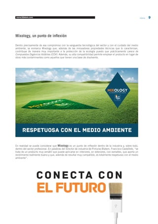 www.blatem.com Informa 9 
Mixology, un punto de inflexión 
Dentro precisamente de ese compromiso con la vanguardia tecnológica del sector y con el cuidado del medio 
ambiente, se enmarca Mixology que, además de las innovadoras propiedades técnicas que lo caracterizan, 
contribuye de manera muy importante a la protección de la ecología puesto que prácticamente carece de 
Compuestos Orgánicos Volátiles (COV). Además, su alta compatibilidad permite emplear el producto en lugar de 
otros más contaminantes como aquellos que tienen una base de disolvente. 
En realidad se puede considerar que Mixology es un punto de inflexión dentro de la industria y, sobre todo, 
dentro del sector profesional. En palabras del director de industria de Pinturas Blatem, Francisco Castellote, “se 
trata de un producto muy versátil que puede aplicarse en interiores, en exteriores, con esmaltes, que aporta un 
rendimiento realmente bueno y que, además de resultar muy compatible, es totalmente respetuoso con el medio 
ambiente”. 
EL COLORANTE INTELIGENTE 
RESPETUOSA CON EL MEDIO AMBIENTE 
Conecta con 
EL futuro 
 