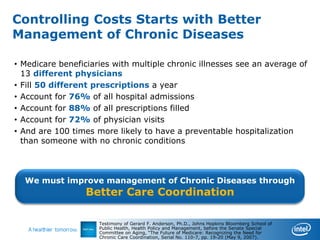 Controlling Costs Starts with Better
Management of Chronic Diseases

• Medicare beneficiaries with multiple chronic illnesses see an average of
  13 different physicians
• Fill 50 different prescriptions a year
• Account for 76% of all hospital admissions
• Account for 88% of all prescriptions filled
• Account for 72% of physician visits
• And are 100 times more likely to have a preventable hospitalization
  than someone with no chronic conditions



  We must improve management of Chronic Diseases through
                  Better Care Coordination

                     Testimony of Gerard F. Anderson, Ph.D., Johns Hopkins Bloomberg School of
                     Public Health, Health Policy and Management, before the Senate Special
                     Committee on Aging, “The Future of Medicare: Recognizing the Need for
                     Chronic Care Coordination, Serial No. 110-7, pp. 19-20 (May 9, 2007).
 