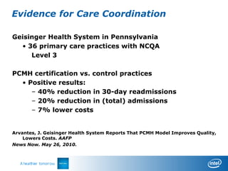 Evidence for Care Coordination

Geisinger Health System in Pennsylvania
  • 36 primary care practices with NCQA
     Level 3

PCMH certification vs. control practices
  • Positive results:
     – 40% reduction in 30-day readmissions
     – 20% reduction in (total) admissions
     – 7% lower costs


Arvantes, J. Geisinger Health System Reports That PCMH Model Improves Quality,
    Lowers Costs. AAFP
News Now. May 26, 2010.
 